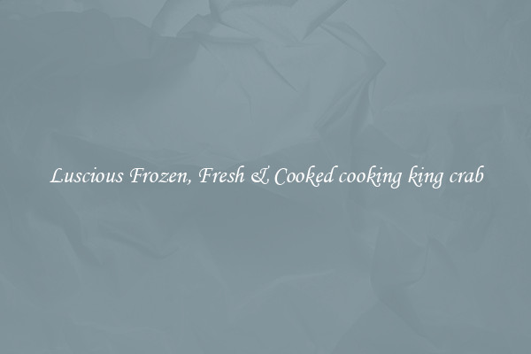 Luscious Frozen, Fresh & Cooked cooking king crab