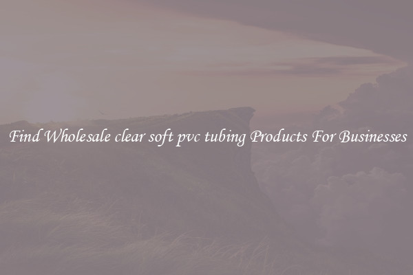Find Wholesale clear soft pvc tubing Products For Businesses