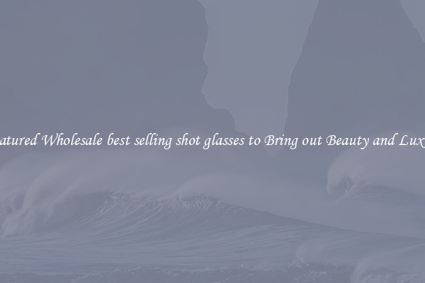 Featured Wholesale best selling shot glasses to Bring out Beauty and Luxury
